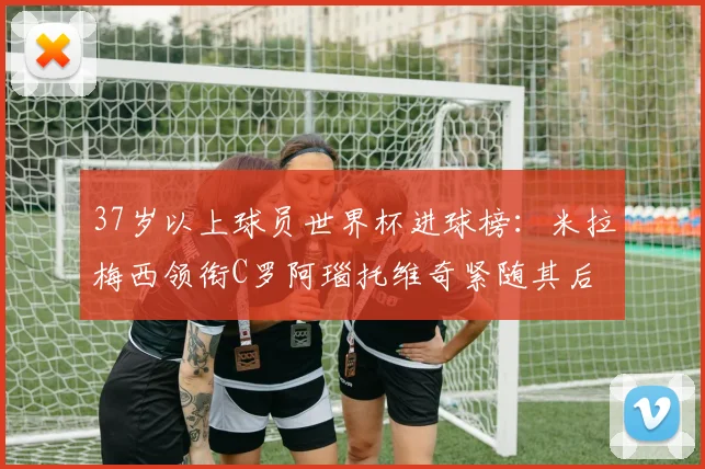 37岁以上球员世界杯进球榜：米拉梅西领衔C罗阿瑙托维奇紧随其后