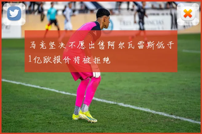 马竞坚决不愿出售阿尔瓦雷斯低于1亿欧报价将被拒绝