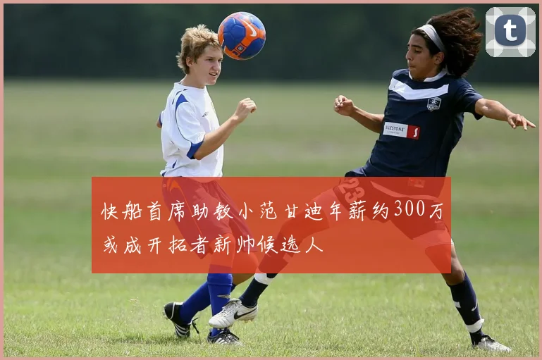 快船首席助教小范甘迪年薪约300万或成开拓者新帅候选人