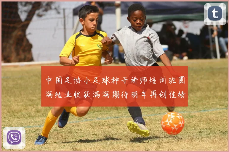 中国足协小足球种子讲师培训班圆满结业收获满满期待明年再创佳绩